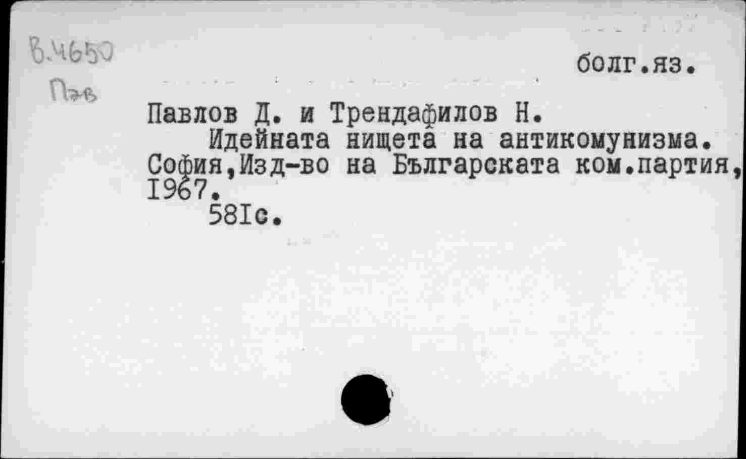 ﻿
бодг.яз.
Павлов Д. и Трендафилов Н.
Идейната нищета на антикомунизма.
Со|ия,Изд-во на Българската ком.партия 581с.